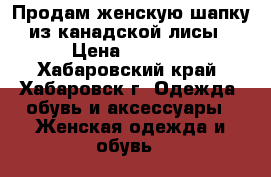 Продам женскую шапку из канадской лисы › Цена ­ 3 200 - Хабаровский край, Хабаровск г. Одежда, обувь и аксессуары » Женская одежда и обувь   